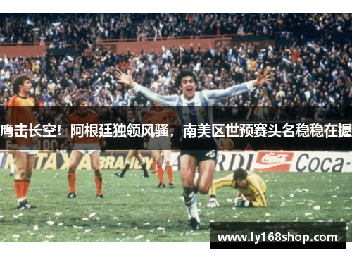 鹰击长空！阿根廷独领风骚，南美区世预赛头名稳稳在握