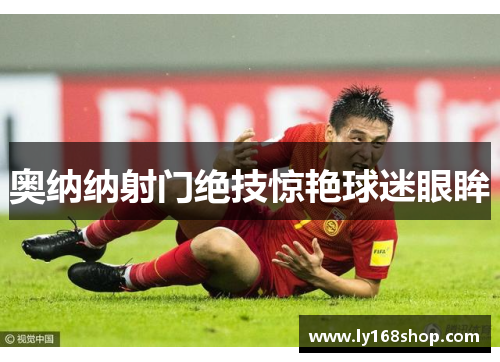 奥纳纳射门绝技惊艳球迷眼眸